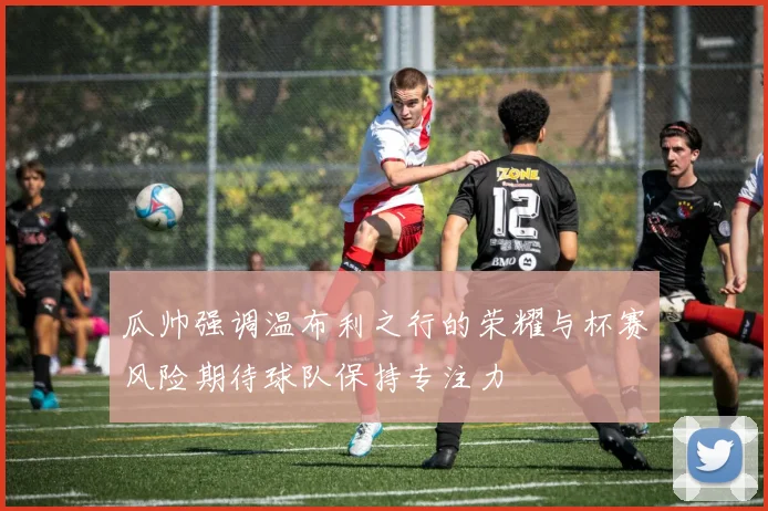 瓜帅强调温布利之行的荣耀与杯赛风险期待球队保持专注力