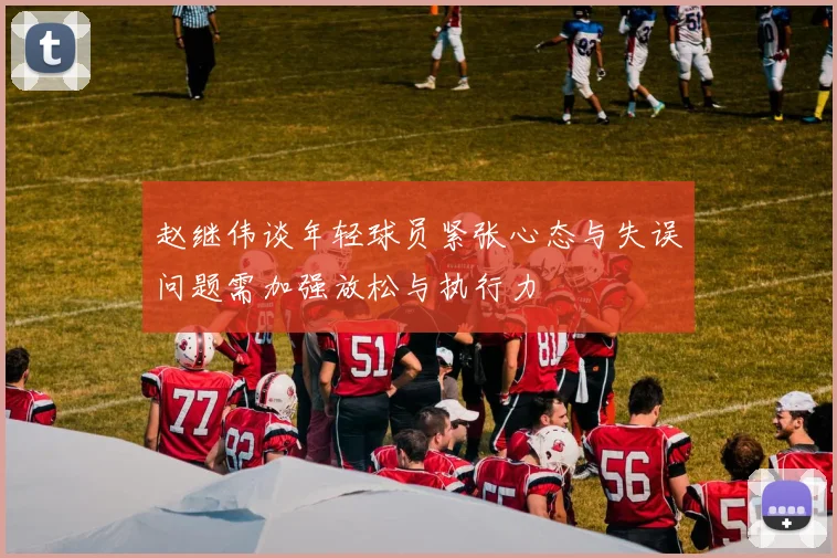 赵继伟谈年轻球员紧张心态与失误问题需加强放松与执行力