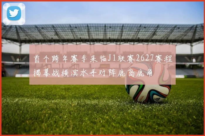 首个跨年赛季来临J1联赛2627赛程揭幕战横滨水手对阵鹿岛鹿角