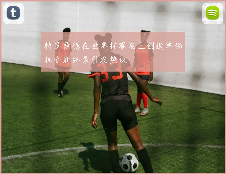 特罗萨德在世界杯赛场上创造单场机会新纪录引发热议