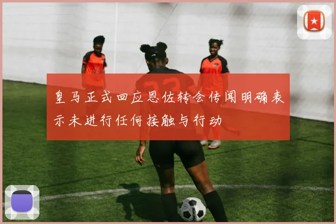 皇马正式回应恩佐转会传闻明确表示未进行任何接触与行动