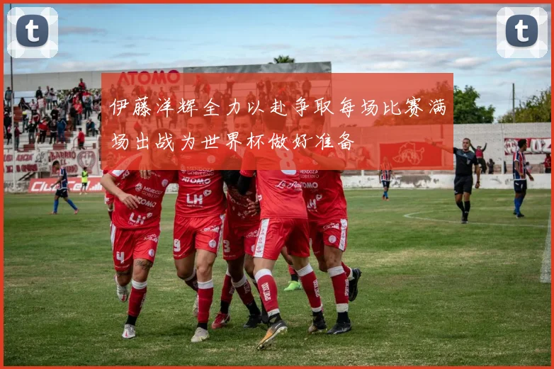 伊藤洋辉全力以赴争取每场比赛满场出战为世界杯做好准备