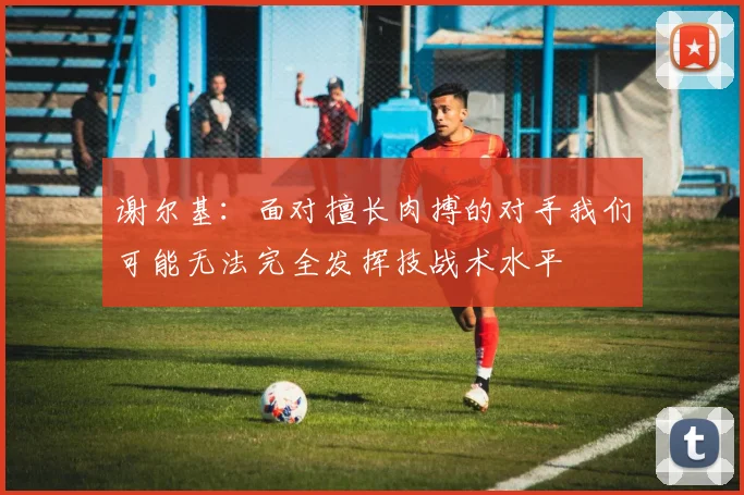 谢尔基：面对擅长肉搏的对手我们可能无法完全发挥技战术水平